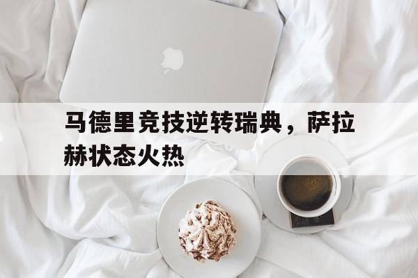 马德里竞技逆转瑞典，萨拉赫状态火热的简单介绍